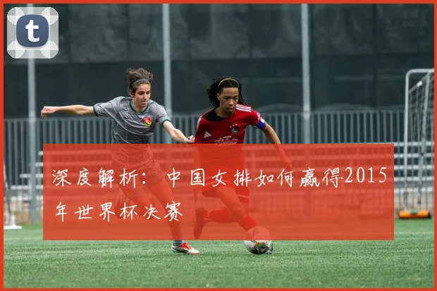 深度解析：中国女排如何赢得2015年世界杯决赛
