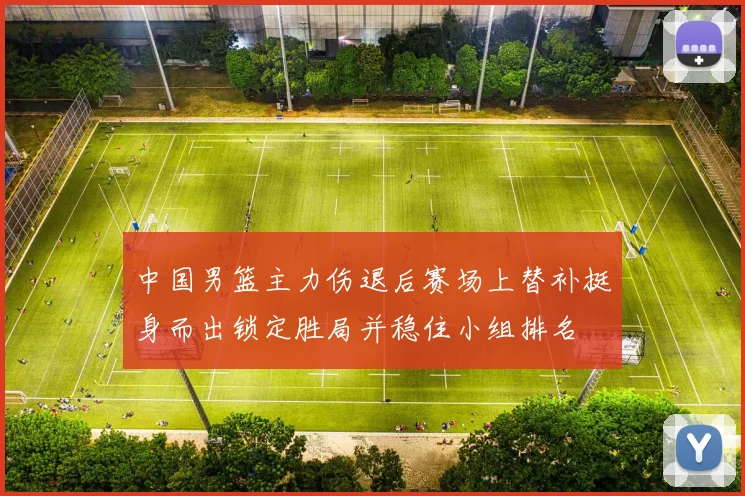 中国男篮主力伤退后赛场上替补挺身而出锁定胜局并稳住小组排名