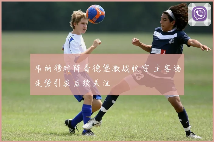 韦纳穆对阵哥德堡激战收官 主客场走势引发后续关注