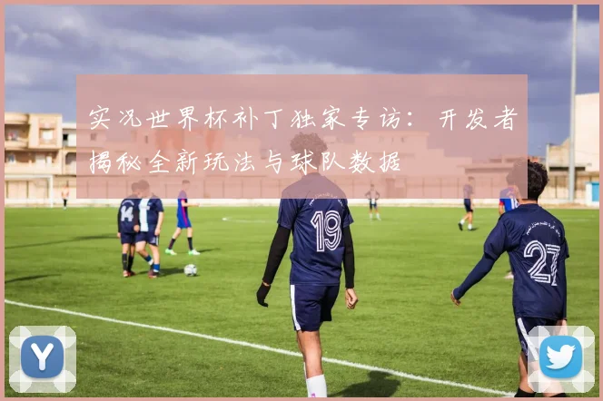 实况世界杯补丁独家专访：开发者揭秘全新玩法与球队数据