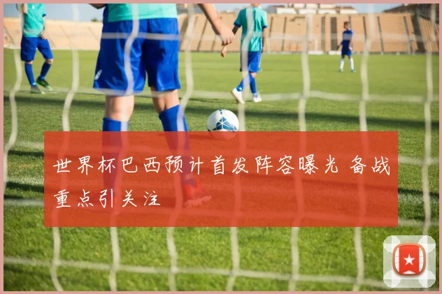 世界杯巴西预计首发阵容曝光 备战重点引关注