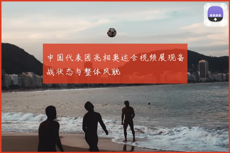 中国代表团亮相奥运会视频展现备战状态与整体风貌