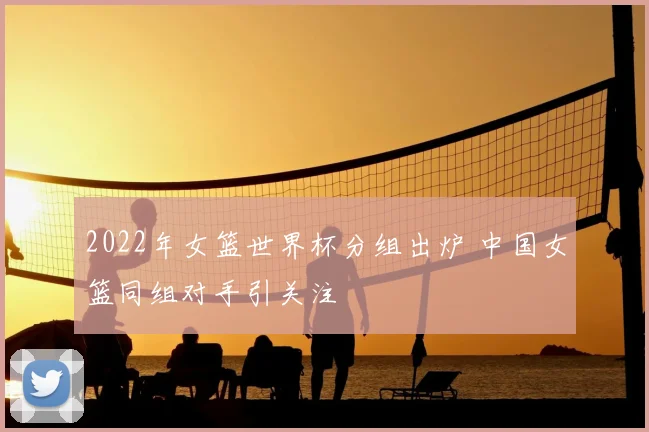 2022年女篮世界杯分组出炉 中国女篮同组对手引关注