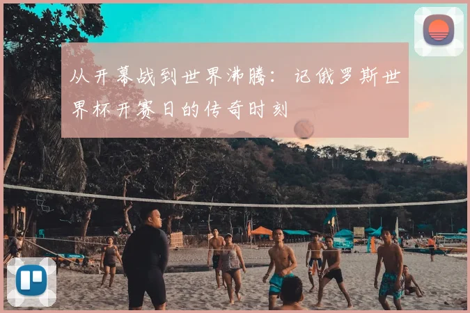 从开幕战到世界沸腾:记俄罗斯世界杯开赛日的传奇时刻