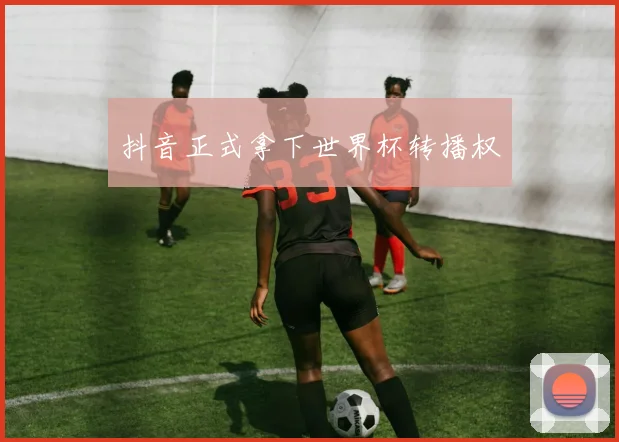 抖音正式拿下世界杯转播权