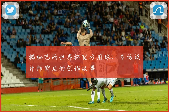 揭秘巴西世界杯官方用球：专访设计师背后的创作故事