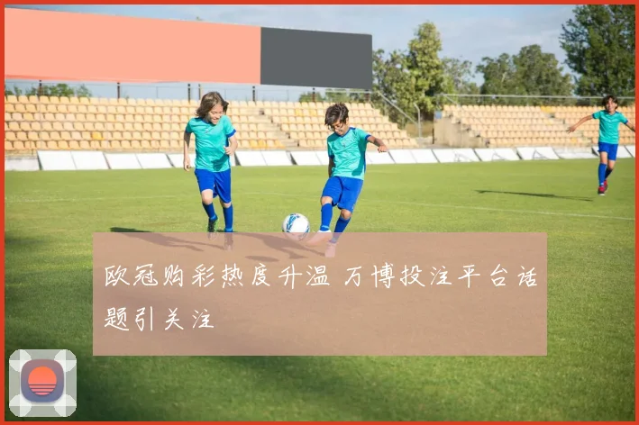 欧冠购彩热度升温 万博投注平台话题引关注