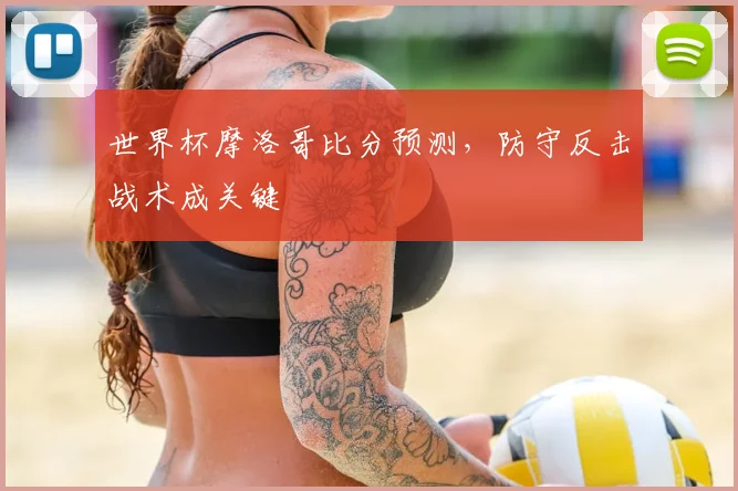 世界杯摩洛哥比分预测，防守反击战术成关键