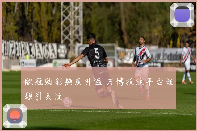 欧冠购彩热度升温 万博投注平台话题引关注
