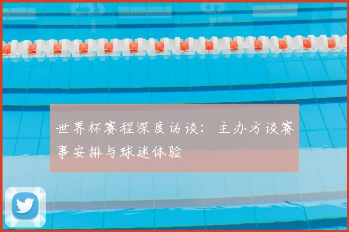 世界杯赛程深度访谈:主办方谈赛事安排与球迷体验