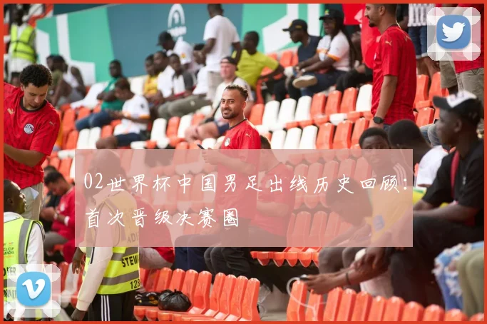 02世界杯中国男足出线历史回顾：首次晋级决赛圈