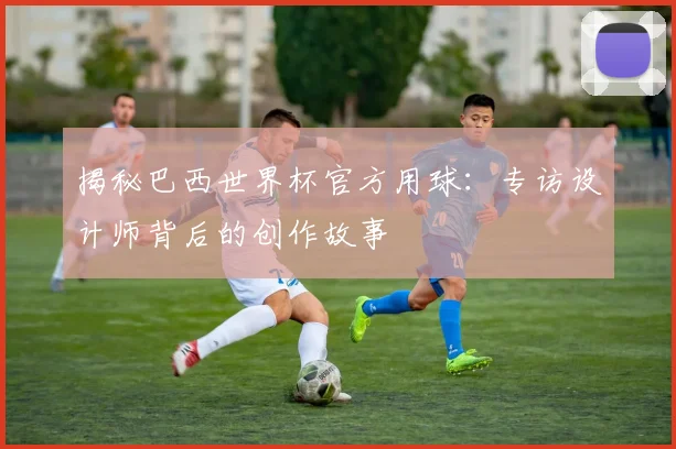 揭秘巴西世界杯官方用球:专访设计师背后的创作故事