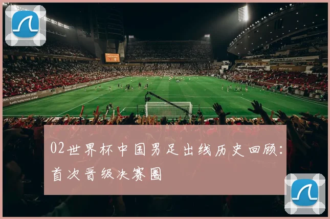 02世界杯中国男足出线历史回顾：首次晋级决赛圈