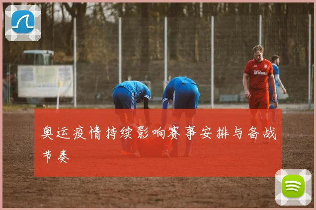 奥运疫情持续影响赛事安排与备战节奏