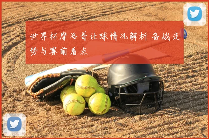 世界杯摩洛哥让球情况解析 备战走势与赛前看点