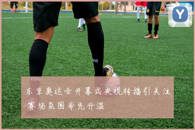 东京奥运会开幕式央视转播引关注 赛场氛围率先升温
