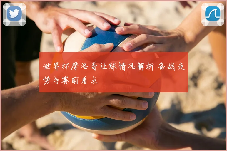 世界杯摩洛哥让球情况解析 备战走势与赛前看点